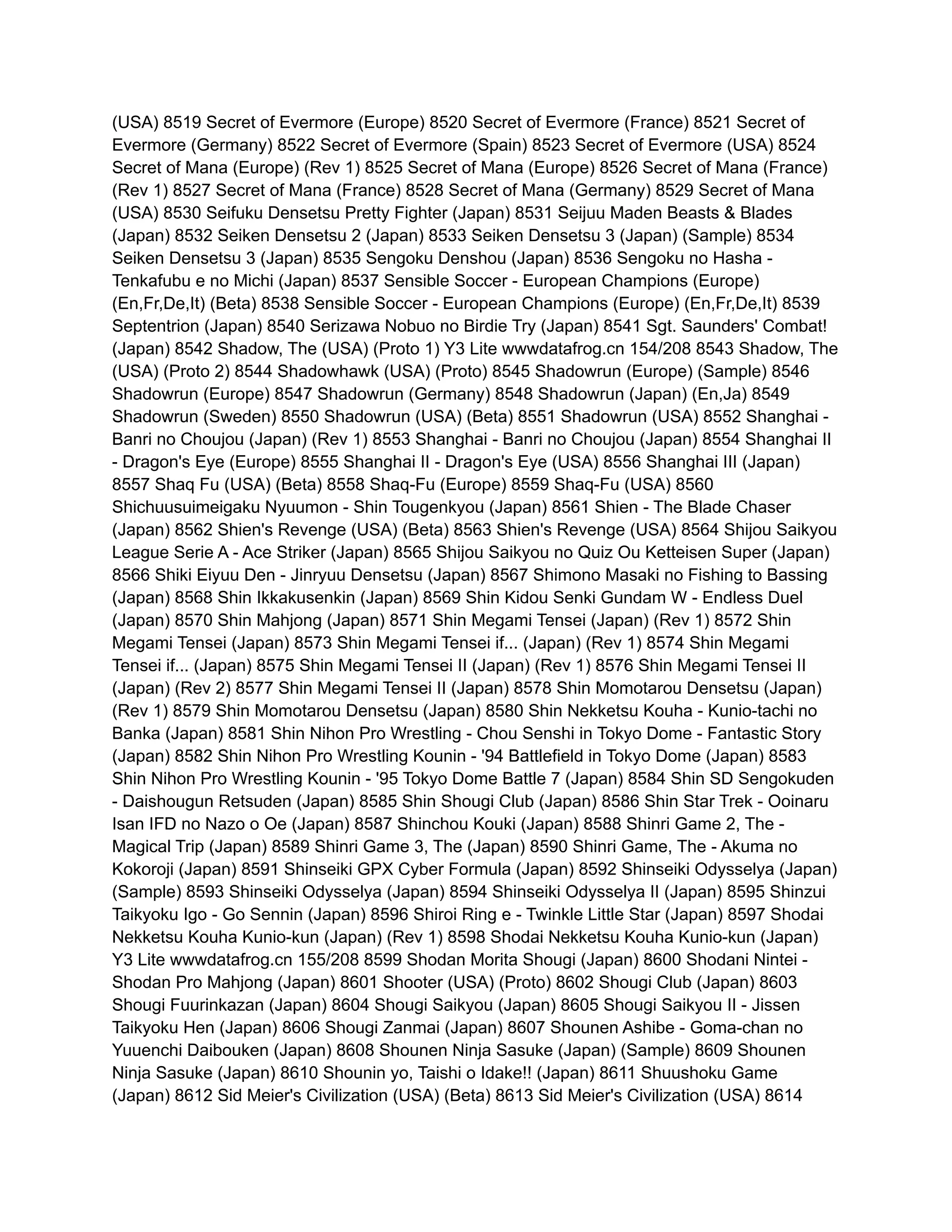 (USA) 8519 Secret of Evermore (Europe) 8520 Secret of Evermore (France) 8521 Secret of
Evermore (Germany) 8522 Secret of Evermore (Spain) 8523 Secret of Evermore (USA) 8524
Secret of Mana (Europe) (Rev 1) 8525 Secret of Mana (Europe) 8526 Secret of Mana (France)
(Rev 1) 8527 Secret of Mana (France) 8528 Secret of Mana (Germany) 8529 Secret of Mana
(USA) 8530 Seifuku Densetsu Pretty Fighter (Japan) 8531 Seijuu Maden Beasts & Blades
(Japan) 8532 Seiken Densetsu 2 (Japan) 8533 Seiken Densetsu 3 (Japan) (Sample) 8534
Seiken Densetsu 3 (Japan) 8535 Sengoku Denshou (Japan) 8536 Sengoku no Hasha -
Tenkafubu e no Michi (Japan) 8537 Sensible Soccer - European Champions (Europe)
(En,Fr,De,It) (Beta) 8538 Sensible Soccer - European Champions (Europe) (En,Fr,De,It) 8539
Septentrion (Japan) 8540 Serizawa Nobuo no Birdie Try (Japan) 8541 Sgt. Saunders' Combat!
(Japan) 8542 Shadow, The (USA) (Proto 1) Y3 Lite wwwdatafrog.cn 154/208 8543 Shadow, The
(USA) (Proto 2) 8544 Shadowhawk (USA) (Proto) 8545 Shadowrun (Europe) (Sample) 8546
Shadowrun (Europe) 8547 Shadowrun (Germany) 8548 Shadowrun (Japan) (En,Ja) 8549
Shadowrun (Sweden) 8550 Shadowrun (USA) (Beta) 8551 Shadowrun (USA) 8552 Shanghai -
Banri no Choujou (Japan) (Rev 1) 8553 Shanghai - Banri no Choujou (Japan) 8554 Shanghai II
- Dragon's Eye (Europe) 8555 Shanghai II - Dragon's Eye (USA) 8556 Shanghai III (Japan)
8557 Shaq Fu (USA) (Beta) 8558 Shaq-Fu (Europe) 8559 Shaq-Fu (USA) 8560
Shichuusuimeigaku Nyuumon - Shin Tougenkyou (Japan) 8561 Shien - The Blade Chaser
(Japan) 8562 Shien's Revenge (USA) (Beta) 8563 Shien's Revenge (USA) 8564 Shijou Saikyou
League Serie A - Ace Striker (Japan) 8565 Shijou Saikyou no Quiz Ou Ketteisen Super (Japan)
8566 Shiki Eiyuu Den - Jinryuu Densetsu (Japan) 8567 Shimono Masaki no Fishing to Bassing
(Japan) 8568 Shin Ikkakusenkin (Japan) 8569 Shin Kidou Senki Gundam W - Endless Duel
(Japan) 8570 Shin Mahjong (Japan) 8571 Shin Megami Tensei (Japan) (Rev 1) 8572 Shin
Megami Tensei (Japan) 8573 Shin Megami Tensei if... (Japan) (Rev 1) 8574 Shin Megami
Tensei if... (Japan) 8575 Shin Megami Tensei II (Japan) (Rev 1) 8576 Shin Megami Tensei II
(Japan) (Rev 2) 8577 Shin Megami Tensei II (Japan) 8578 Shin Momotarou Densetsu (Japan)
(Rev 1) 8579 Shin Momotarou Densetsu (Japan) 8580 Shin Nekketsu Kouha - Kunio-tachi no
Banka (Japan) 8581 Shin Nihon Pro Wrestling - Chou Senshi in Tokyo Dome - Fantastic Story
(Japan) 8582 Shin Nihon Pro Wrestling Kounin - '94 Battlefield in Tokyo Dome (Japan) 8583
Shin Nihon Pro Wrestling Kounin - '95 Tokyo Dome Battle 7 (Japan) 8584 Shin SD Sengokuden
- Daishougun Retsuden (Japan) 8585 Shin Shougi Club (Japan) 8586 Shin Star Trek - Ooinaru
Isan IFD no Nazo o Oe (Japan) 8587 Shinchou Kouki (Japan) 8588 Shinri Game 2, The -
Magical Trip (Japan) 8589 Shinri Game 3, The (Japan) 8590 Shinri Game, The - Akuma no
Kokoroji (Japan) 8591 Shinseiki GPX Cyber Formula (Japan) 8592 Shinseiki Odysselya (Japan)
(Sample) 8593 Shinseiki Odysselya (Japan) 8594 Shinseiki Odysselya II (Japan) 8595 Shinzui
Taikyoku Igo - Go Sennin (Japan) 8596 Shiroi Ring e - Twinkle Little Star (Japan) 8597 Shodai
Nekketsu Kouha Kunio-kun (Japan) (Rev 1) 8598 Shodai Nekketsu Kouha Kunio-kun (Japan)
Y3 Lite wwwdatafrog.cn 155/208 8599 Shodan Morita Shougi (Japan) 8600 Shodani Nintei -
Shodan Pro Mahjong (Japan) 8601 Shooter (USA) (Proto) 8602 Shougi Club (Japan) 8603
Shougi Fuurinkazan (Japan) 8604 Shougi Saikyou (Japan) 8605 Shougi Saikyou II - Jissen
Taikyoku Hen (Japan) 8606 Shougi Zanmai (Japan) 8607 Shounen Ashibe - Goma-chan no
Yuuenchi Daibouken (Japan) 8608 Shounen Ninja Sasuke (Japan) (Sample) 8609 Shounen
Ninja Sasuke (Japan) 8610 Shounin yo, Taishi o Idake!! (Japan) 8611 Shuushoku Game
(Japan) 8612 Sid Meier's Civilization (USA) (Beta) 8613 Sid Meier's Civilization (USA) 8614
 