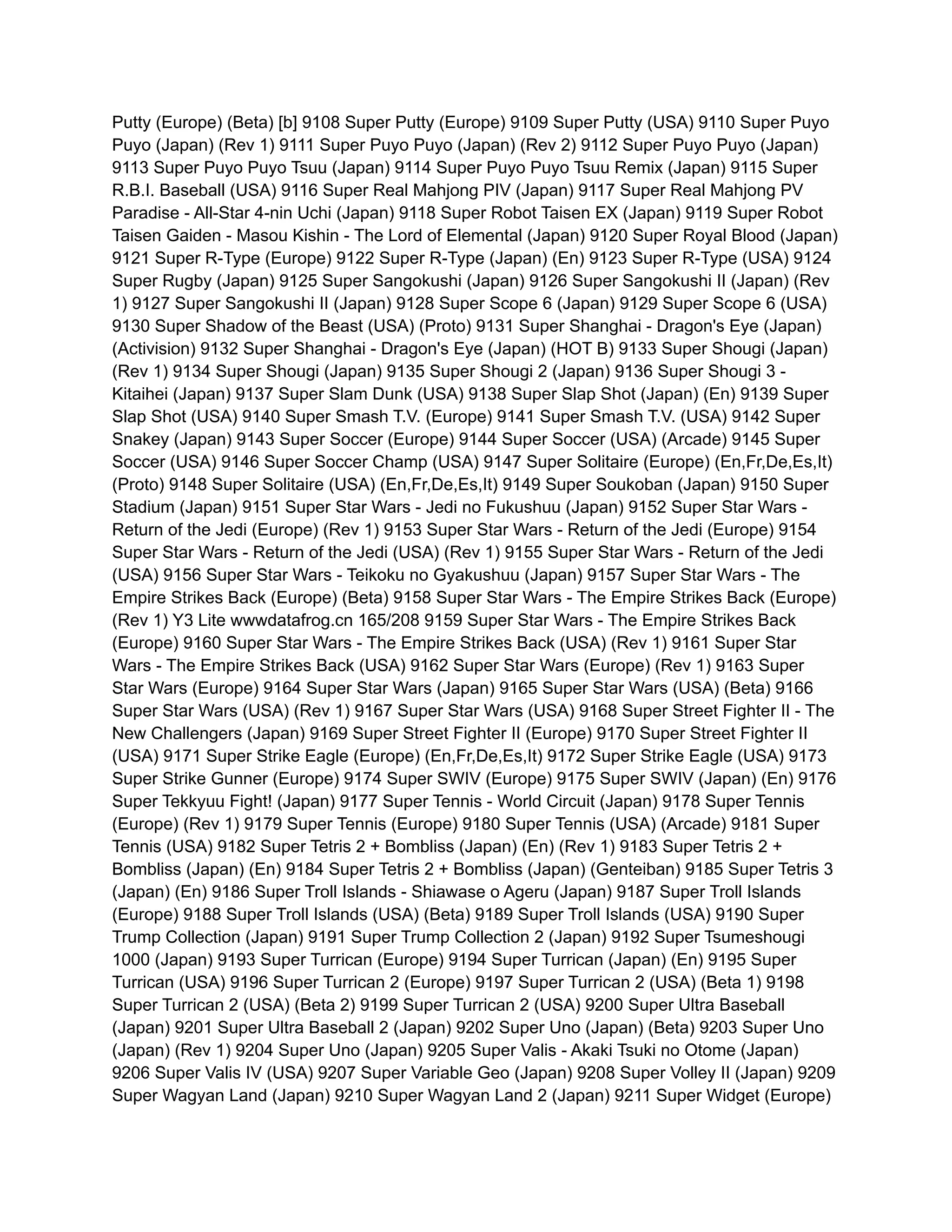 Putty (Europe) (Beta) [b] 9108 Super Putty (Europe) 9109 Super Putty (USA) 9110 Super Puyo
Puyo (Japan) (Rev 1) 9111 Super Puyo Puyo (Japan) (Rev 2) 9112 Super Puyo Puyo (Japan)
9113 Super Puyo Puyo Tsuu (Japan) 9114 Super Puyo Puyo Tsuu Remix (Japan) 9115 Super
R.B.I. Baseball (USA) 9116 Super Real Mahjong PIV (Japan) 9117 Super Real Mahjong PV
Paradise - All-Star 4-nin Uchi (Japan) 9118 Super Robot Taisen EX (Japan) 9119 Super Robot
Taisen Gaiden - Masou Kishin - The Lord of Elemental (Japan) 9120 Super Royal Blood (Japan)
9121 Super R-Type (Europe) 9122 Super R-Type (Japan) (En) 9123 Super R-Type (USA) 9124
Super Rugby (Japan) 9125 Super Sangokushi (Japan) 9126 Super Sangokushi II (Japan) (Rev
1) 9127 Super Sangokushi II (Japan) 9128 Super Scope 6 (Japan) 9129 Super Scope 6 (USA)
9130 Super Shadow of the Beast (USA) (Proto) 9131 Super Shanghai - Dragon's Eye (Japan)
(Activision) 9132 Super Shanghai - Dragon's Eye (Japan) (HOT B) 9133 Super Shougi (Japan)
(Rev 1) 9134 Super Shougi (Japan) 9135 Super Shougi 2 (Japan) 9136 Super Shougi 3 -
Kitaihei (Japan) 9137 Super Slam Dunk (USA) 9138 Super Slap Shot (Japan) (En) 9139 Super
Slap Shot (USA) 9140 Super Smash T.V. (Europe) 9141 Super Smash T.V. (USA) 9142 Super
Snakey (Japan) 9143 Super Soccer (Europe) 9144 Super Soccer (USA) (Arcade) 9145 Super
Soccer (USA) 9146 Super Soccer Champ (USA) 9147 Super Solitaire (Europe) (En,Fr,De,Es,It)
(Proto) 9148 Super Solitaire (USA) (En,Fr,De,Es,It) 9149 Super Soukoban (Japan) 9150 Super
Stadium (Japan) 9151 Super Star Wars - Jedi no Fukushuu (Japan) 9152 Super Star Wars -
Return of the Jedi (Europe) (Rev 1) 9153 Super Star Wars - Return of the Jedi (Europe) 9154
Super Star Wars - Return of the Jedi (USA) (Rev 1) 9155 Super Star Wars - Return of the Jedi
(USA) 9156 Super Star Wars - Teikoku no Gyakushuu (Japan) 9157 Super Star Wars - The
Empire Strikes Back (Europe) (Beta) 9158 Super Star Wars - The Empire Strikes Back (Europe)
(Rev 1) Y3 Lite wwwdatafrog.cn 165/208 9159 Super Star Wars - The Empire Strikes Back
(Europe) 9160 Super Star Wars - The Empire Strikes Back (USA) (Rev 1) 9161 Super Star
Wars - The Empire Strikes Back (USA) 9162 Super Star Wars (Europe) (Rev 1) 9163 Super
Star Wars (Europe) 9164 Super Star Wars (Japan) 9165 Super Star Wars (USA) (Beta) 9166
Super Star Wars (USA) (Rev 1) 9167 Super Star Wars (USA) 9168 Super Street Fighter II - The
New Challengers (Japan) 9169 Super Street Fighter II (Europe) 9170 Super Street Fighter II
(USA) 9171 Super Strike Eagle (Europe) (En,Fr,De,Es,It) 9172 Super Strike Eagle (USA) 9173
Super Strike Gunner (Europe) 9174 Super SWIV (Europe) 9175 Super SWIV (Japan) (En) 9176
Super Tekkyuu Fight! (Japan) 9177 Super Tennis - World Circuit (Japan) 9178 Super Tennis
(Europe) (Rev 1) 9179 Super Tennis (Europe) 9180 Super Tennis (USA) (Arcade) 9181 Super
Tennis (USA) 9182 Super Tetris 2 + Bombliss (Japan) (En) (Rev 1) 9183 Super Tetris 2 +
Bombliss (Japan) (En) 9184 Super Tetris 2 + Bombliss (Japan) (Genteiban) 9185 Super Tetris 3
(Japan) (En) 9186 Super Troll Islands - Shiawase o Ageru (Japan) 9187 Super Troll Islands
(Europe) 9188 Super Troll Islands (USA) (Beta) 9189 Super Troll Islands (USA) 9190 Super
Trump Collection (Japan) 9191 Super Trump Collection 2 (Japan) 9192 Super Tsumeshougi
1000 (Japan) 9193 Super Turrican (Europe) 9194 Super Turrican (Japan) (En) 9195 Super
Turrican (USA) 9196 Super Turrican 2 (Europe) 9197 Super Turrican 2 (USA) (Beta 1) 9198
Super Turrican 2 (USA) (Beta 2) 9199 Super Turrican 2 (USA) 9200 Super Ultra Baseball
(Japan) 9201 Super Ultra Baseball 2 (Japan) 9202 Super Uno (Japan) (Beta) 9203 Super Uno
(Japan) (Rev 1) 9204 Super Uno (Japan) 9205 Super Valis - Akaki Tsuki no Otome (Japan)
9206 Super Valis IV (USA) 9207 Super Variable Geo (Japan) 9208 Super Volley II (Japan) 9209
Super Wagyan Land (Japan) 9210 Super Wagyan Land 2 (Japan) 9211 Super Widget (Europe)
 