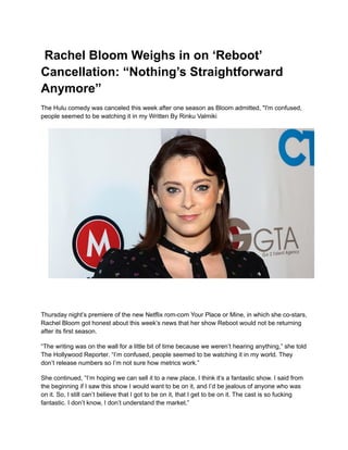 Rachel Bloom Weighs in on ‘Reboot’
Cancellation: “Nothing’s Straightforward
Anymore”
The Hulu comedy was canceled this week after one season as Bloom admitted, "I'm confused,
people seemed to be watching it in my Written By Rinku Valmiki
Thursday night’s premiere of the new Netflix rom-com Your Place or Mine, in which she co-stars,
Rachel Bloom got honest about this week’s news that her show Reboot would not be returning
after its first season.
“The writing was on the wall for a little bit of time because we weren’t hearing anything,” she told
The Hollywood Reporter. “I’m confused, people seemed to be watching it in my world. They
don’t release numbers so I’m not sure how metrics work.”
She continued, “I’m hoping we can sell it to a new place, I think it’s a fantastic show. I said from
the beginning if I saw this show I would want to be on it, and I’d be jealous of anyone who was
on it. So, I still can’t believe that I got to be on it, that I get to be on it. The cast is so fucking
fantastic. I don’t know, I don’t understand the market.”
 