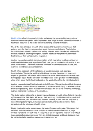 Health ethics refers to the moral principles and values that guide decisions and actions
within the healthcare system. It encompasses a wide range of issues, from the distribution of
healthcare resources to the doctor-patient relationship and end-of-life care.
One of the main principles of health ethics is respect for autonomy, which means that
patients have the right to make decisions about their own medical care. This includes
informed consent, where a patient must be fully informed about the risks and benefits of a
medical procedure before agreeing to it. Patients also have the right to refuse medical
treatment, and their wishes must be respected.
Another important principle is beneficrimination, which means that healthcare should be
made available to everyone regardless of their race, gender, socioeconomic status, or any
other characteristic. This means that there should be no barriers to access to care, and
everyone should receive equal treatment.
Health ethics also deals with the allocation of scarce resources, such as organ
transplantation. This can be a difficult ethical issue because there may not be enough
organs to go around, and difficult decisions must be made about who should receive them.
Some people argue that the allocation should be based on the greatest benefit to society,
while others argue that it should be based on the greatest benefit to the individual patient.
Another important area of health ethics is end-of-life care. This can involve difficult decisions
about whether to continue medical treatment for someone who is dying, or whether to allow
them to die peacefully. It also involves decisions about the use of life-sustaining technology,
such as mechanical ventilation or feeding tubes.
The doctor-patient relationship is also an important aspect of health ethics. Patients have the
right to expect that their doctor will respect their autonomy, provide them with accurate and
honest information, and act in their best interests. Doctors, in turn, have the obligation to
respect their patients' rights, to maintain confidentiality, and to act in a manner that is
consistent with the principles of health ethics.
Finally, health ethics also encompasses the issue of resource allocation. This means that
decisions must be made about how to distribute healthcare resources such as drugs,
medical equipment, and staff time, in a way that is fair and equitable. This can be a difficult
issue, especially in countries where there are limited resources, and tough decisions must
be made about who should receive care and who should not.
 