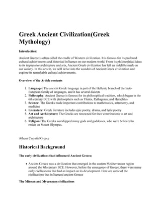 Greek Ancient Civilization(Greek
Mythology)
Introduction:
Ancient Greece is often called the cradle of Western civilization. It is famous for its profound
cultural achievements and historical influence on our modern world. From its philosophical ideas
to its impressive architecture and arts, Ancient Greek civilization has left an indelible mark on
our society. In this article, we will delve into the wonders of Ancient Greek civilization and
explore its remarkable cultural achievements.
Overview of the Article contents
1. Language: The ancient Greek language is part of the Hellenic branch of the Indo-
European family of languages, and it has several dialects
2. Philosophy: Ancient Greece is famous for its philosophical tradition, which began in the
6th century BCE with philosophers such as Thales, Pythagoras, and Heraclitus
3. Science: The Greeks made important contributions to mathematics, astronomy, and
medicine
4. Literature: Greek literature includes epic poetry, drama, and lyric poetry
5. Art and Architecture: The Greeks are renowned for their contributions to art and
architecture
6. Religion: The Greeks worshipped many gods and goddesses, who were believed to
reside on Mount Olympus.
Athens Caryatid Greece
Historical Background
The early civilizations that influenced Ancient Greece;
 Ancient Greece was a civilization that emerged in the eastern Mediterranean region
around the 8th century BCE. However, before the emergence of Greece, there were many
early civilizations that had an impact on its development. Here are some of the
civilizations that influenced ancient Greece
The Minoan and Mycenaean civilizations
 