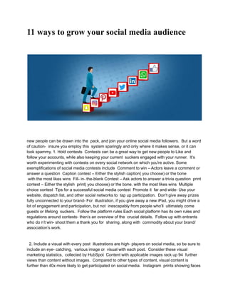 11 ways to grow your social media audience
new people can be drawn into the pack, and join your online social media followers. But a word
of caution- insure you employ this system sparingly and only where it makes sense, or it can
look spammy. 1. Hold contests Contests can be a great way to get new people to Like and
follow your accounts, while also keeping your current suckers engaged with your runner. It’s
worth experimenting with contests on every social network on which you're active. Some
exemplifications of social media contests include Comment to win – Actors leave a comment or
answer a question Caption contest – Either the stylish caption( you choose) or the bone
with the most likes wins Fill- in- the-blank Contest – Ask actors to answer a trivia question print
contest – Either the stylish print( you choose) or the bone. with the most likes wins Multiple
choice contest Tips for a successful social media contest Promote it far and wide- Use your
website, dispatch list, and other social networks to tap up participation. Don't give away prizes
fully unconnected to your brand- For illustration, if you give away a new iPad, you might drive a
lot of engagement and participation, but not inescapably from people who'll ultimately come
guests or lifelong suckers. Follow the platform rules Each social platform has its own rules and
regulations around contests- then’s an overview of the crucial details. Follow up with entrants
who do n’t win- shoot them a thank you for sharing, along with commodity about your brand/
association’s work.
2. Include a visual with every post illustrations are high- players on social media, so be sure to
include an eye- catching, various image or visual with each post. Consider these visual
marketing statistics, collected by HubSpot Content with applicable images rack up 94 further
views than content without images. Compared to other types of content, visual content is
further than 40x more likely to get participated on social media. Instagram prints showing faces
 