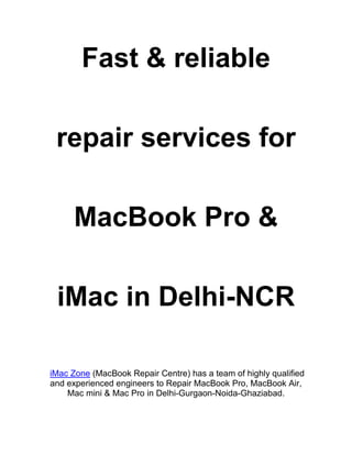 Fast & reliable
repair services for
MacBook Pro &
iMac in Delhi-NCR
iMac Zone (MacBook Repair Centre) has a team of highly qualified
and experienced engineers to Repair MacBook Pro, MacBook Air,
Mac mini & Mac Pro in Delhi-Gurgaon-Noida-Ghaziabad.
 