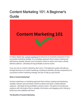 Content Marketing 101: A Beginner's
Guide
In today's digital age, content marketing has become an essential component of any
successful marketing strategy. It is a strategic approach that involves creating and
distributing valuable, relevant, and consistent content to attract and retain a clearly
defined audience - ultimately driving profitable customer action.
If you are new to content marketing, don't worry. This beginner's guide will walk you
through the basics of content marketing, including its benefits, the key components of a
successful content marketing strategy, and tips to help you get started.
What is Content Marketing?
Content marketing is a marketing approach that involves creating and distributing
valuable, relevant, and consistent content to attract and retain a clearly defined
audience - ultimately driving profitable customer action. The goal is to provide your
audience with information that is valuable, informative, and engaging, and in doing so,
build trust and credibility with them.
The Benefits of Content Marketing
 