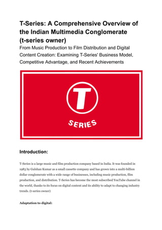 T-Series: A Comprehensive Overview of
the Indian Multimedia Conglomerate
(t-series owner)
From Music Production to Film Distribution and Digital
Content Creation: Examining T-Series' Business Model,
Competitive Advantage, and Recent Achievements
Introduction:
T-Series is a large music and film production company based in India. It was founded in
1983 by Gulshan Kumar as a small cassette company and has grown into a multi-billion
dollar conglomerate with a wide range of businesses, including music production, film
production, and distribution. T-Series has become the most subscribed YouTube channel in
the world, thanks to its focus on digital content and its ability to adapt to changing industry
trends. (t-series owner)
Adaptation to digital:
 