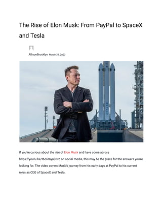 The Rise of Elon Musk: From PayPal to SpaceX
and Tesla
​
​ AllisonBrooklyn March 29, 2023
​
If you’re curious about the rise of Elon Musk and have come across
https://youtu.be/t6o6myn36vc on social media, this may be the place for the answers you’re
looking for. The video covers Musk’s journey from his early days at PayPal to his current
roles as CEO of SpaceX and Tesla.
 