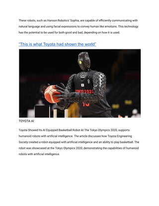 These robots, such as Hanson Robotics' Sophia, are capable of efficiently communicating with
natural language and using facial expressions to convey human like emotions. This technology
has the potential to be used for both good and bad, depending on how it is used.
“This is what Toyota had shown the world”
TOYOTA AI
Toyota Showed Its AI Equipped Basketball Robot At The Tokyo Olympics 2020, supports
humanoid robots with artificial intelligence. The article discusses how Toyota Engineering
Society created a robot equipped with artificial intelligence and an ability to play basketball. The
robot was showcased at the Tokyo Olympics 2020, demonstrating the capabilities of humanoid
robots with artificial intelligence.
 