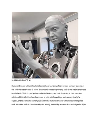 HUMANOID ROBOT A.I
Humanoid robots with artificial intelligence have had a significant impact on many aspects of
life. They have been used to assist doctors and nurses in providing care to the elderly and those
isolated with COVID-19, as well as to chemotherapy drugs directly to cancer cells via micro
robots. Additionally, they have been used to help with heavy labor, such as carrying hefty
objects, and to overcome human physical limits. Humanoid robots with artificial intelligence
have also been used to facilitate deep sea mining, and to help address labor shortages in Japan.
 