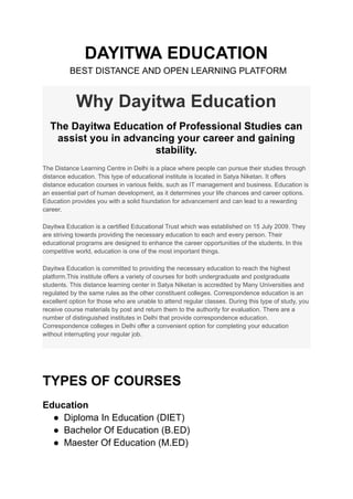 DAYITWA EDUCATION
BEST DISTANCE AND OPEN LEARNING PLATFORM
Why Dayitwa Education
The Dayitwa Education of Professional Studies can
assist you in advancing your career and gaining
stability.
The Distance Learning Centre in Delhi is a place where people can pursue their studies through
distance education. This type of educational institute is located in Satya Niketan. It offers
distance education courses in various fields, such as IT management and business. Education is
an essential part of human development, as it determines your life chances and career options.
Education provides you with a solid foundation for advancement and can lead to a rewarding
career.
Dayitwa Education is a certified Educational Trust which was established on 15 July 2009. They
are striving towards providing the necessary education to each and every person. Their
educational programs are designed to enhance the career opportunities of the students. In this
competitive world, education is one of the most important things.
Dayitwa Education is committed to providing the necessary education to reach the highest
platform.This institute offers a variety of courses for both undergraduate and postgraduate
students. This distance learning center in Satya Niketan is accredited by Many Universities and
regulated by the same rules as the other constituent colleges. Correspondence education is an
excellent option for those who are unable to attend regular classes. During this type of study, you
receive course materials by post and return them to the authority for evaluation. There are a
number of distinguished institutes in Delhi that provide correspondence education.
Correspondence colleges in Delhi offer a convenient option for completing your education
without interrupting your regular job.
TYPES OF COURSES
Education
● Diploma In Education (DIET)
● Bachelor Of Education (B.ED)
● Maester Of Education (M.ED)
 