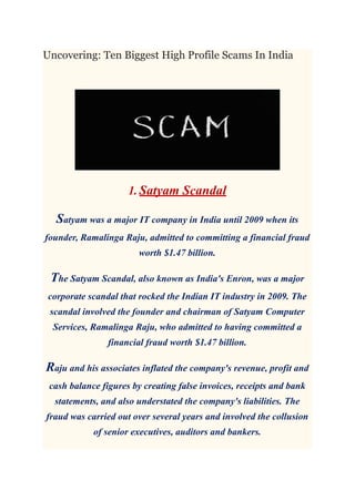Uncovering: Ten Biggest High Profile Scams In India
1. Satyam Scandal
Satyam was a major IT company in India until 2009 when its
founder, Ramalinga Raju, admitted to committing a financial fraud
worth $1.47 billion.
The Satyam Scandal, also known as India's Enron, was a major
corporate scandal that rocked the Indian IT industry in 2009. The
scandal involved the founder and chairman of Satyam Computer
Services, Ramalinga Raju, who admitted to having committed a
financial fraud worth $1.47 billion.
Raju and his associates inflated the company's revenue, profit and
cash balance figures by creating false invoices, receipts and bank
statements, and also understated the company's liabilities. The
fraud was carried out over several years and involved the collusion
of senior executives, auditors and bankers.
 