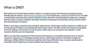 What is DNS?
DNS stands for Domain Name System, which is a system used on the internet to translate human-
friendly domain names, such as www.example.com, into IP addresses, such as 93.184.216.34. The DNS
is essentially a directory that matches domain names with their corresponding IP addresses, allowing
internet users to access websites and other resources using easy-to-remember domain names rather
than long strings of numbers.
When a user types a domain name into their web browser, the browser sends a request to a DNS server
to look up the IP address associated with that domain name. The DNS server then checks its database
for the IP address and returns it to the browser, which uses it to connect to the website or other
resource that the user has requested.
DNS is an essential component of the internet infrastructure, as it enables internet users to access
resources using easy-to-remember domain names, rather than having to remember complex IP
addresses. Without DNS, the internet would be much more difficult to use, as users would need to
remember the IP addresses of every website they wanted to access.
 