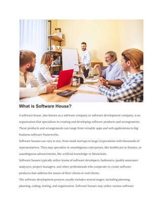 What is Software House?
A software house, also known as a software company or software development company, is an
organization that specializes in creating and developing software products and arrangements.
These products and arrangements can range from versatile apps and web applications to big
business software frameworks.
Software houses can vary in size, from small startups to large corporations with thousands of
representatives. They may specialize in unambiguous enterprises, like healthcare or finance, or
unambiguous advancements, like artificial knowledge or blockchain.
Software houses typically utilize teams of software developers, fashioners, quality assurance
analyzers, project managers, and other professionals who cooperate to create software
products that address the issues of their clients or end clients.
The software development process usually includes several stages, including planning,
planning, coding, testing, and organization. Software houses may utilize various software
 