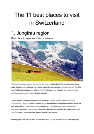 The 11 best places to visit
in Switzerland
1. Jungfrau region
Best place to experience the mountains
The idyllic Jungfrau region is the icing on the cake of Switzerland's Bernese Oberland alpine
cake. Soaring peaks, glaciers, and roaring waterfalls spark wonders wherever you go. The "big
three" of Switzerland near the 4000 m (13,123 ft) mark: Eiger (Goblin), Mönch (Monk) and
Jungfrau (Virgin), enshrined in climbing legends.
Take a unique ride through eternal snow at Europe's highest station, 3454m (11,332ft)
Jungfraujoch. Hike, ski, skate and zipline among Grindelwald's legendary mountains, enjoy the
rich waterfalls of Lauterbrunnen and practice every kind of extreme sport imaginable in
Interlaken (skydiving). , ice climbing, skydiving, skydiving, ice climbing, ice elastic - etc.).The
Jungfrau area is a great outdoor area the size of a blockbuster.
Planning tips: rush into this area and you will regret it. Allow a week or more for a deep dive.
 