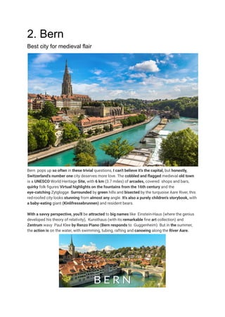 2. Bern
Best city for medieval flair
Bern pops up so often in these trivial questions, I can't believe it's the capital, but honestly,
Switzerland's number one city deserves more love. The cobbled and flagged medieval old town
is a UNESCO World Heritage Site, with 6 km (3.7 miles) of arcades, covered shops and bars,
quirky folk figures Virtual highlights on the fountains from the 16th century and the
eye-catching Zytglogge. Surrounded by green hills and bisected by the turquoise Aare River, this
red-roofed city looks stunning from almost any angle. It's also a purely children's storybook, with
a baby-eating giant (Kinlifressebrunnen) and resident bears.
With a savvy perspective, you'll be attracted to big names like Einstein-Haus (where the genius
developed his theory of relativity), Kunsthaus (with its remarkable fine art collection) and
Zentrum wavy Paul Klee by Renzo Piano (Bern responds to Guggenheim). But in the summer,
the action is on the water, with swimming, tubing, rafting and canoeing along the River Aare.
 