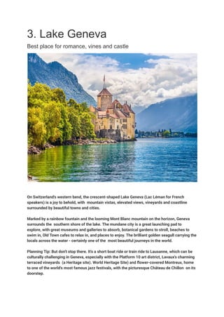 3. Lake Geneva
Best place for romance, vines and castle
On Switzerland's western bend, the crescent-shaped Lake Geneva (Lac Léman for French
speakers) is a joy to behold, with mountain vistas, elevated views, vineyards and coastline
surrounded by beautiful towns and cities.
Marked by a rainbow fountain and the looming Mont Blanc mountain on the horizon, Geneva
surrounds the southern shore of the lake. The mundane city is a great launching pad to
explore, with great museums and galleries to absorb, botanical gardens to stroll, beaches to
swim in, Old Town cafes to relax in, and places to enjoy. The brilliant golden seagull carrying the
locals across the water - certainly one of the most beautiful journeys in the world.
Planning Tip: But don't stop there. It's a short boat ride or train ride to Lausanne, which can be
culturally challenging in Geneva, especially with the Platform 10 art district, Lavaux's charming
terraced vineyards (a Heritage site). World Heritage Site) and flower-covered Montreux, home
to one of the world's most famous jazz festivals, with the picturesque Château de Chillon on its
doorstep.
 