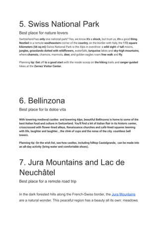 5. Swiss National Park
Best place for nature lovers
Switzerland has only one national park? Yes, we know it's a shock, but trust us, it's a good thing.
Nestled in a remote southeastern corner of the country, on the border with Italy, the 172 square
kilometers (66 sq mi) Swiss National Park is the Alps in overdrive: a wild sight of tall moors,
jungles, grasslands dotted with wildflowers, waterfalls, turquoise lakes and sky-high mountains,
where chamois, chamois, marmots, deer, and golden eagles roam free walk and fly.
Planning tip: Get off to a good start with the inside scoop on the hiking trails and ranger-guided
hikes at the Zernez Visitor Center.
6. Bellinzona
Best place for la dolce vita
With towering medieval castles and towering Alps, beautiful Bellinzona is home to some of the
best Italian food and culture in Switzerland. You'll find a bit of Italian flair in its historic center,
crisscrossed with flower-lined alleys, Renaissance churches and café-lined squares teeming
with life, laughter and laughter. , the clink of cups and the noise of the city. countless bell
towers.
Planning tip: On the wish list, see how castles, including hilltop Castelgrande, can be made into
an all-day activity (bring water and comfortable shoes).
7. Jura Mountains and Lac de
Neuchâtel
Best place for a remote road trip
In the dark forested hills along the French-Swiss border, the Jura Mountains
are a natural wonder. This peaceful region has a beauty all its own: meadows
 