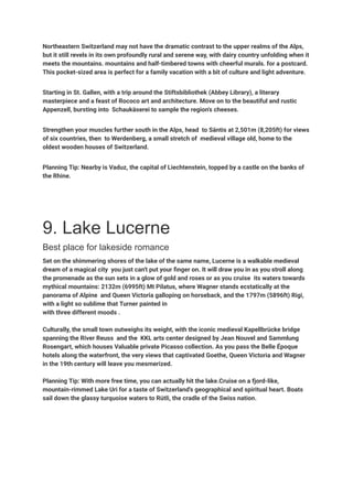 Northeastern Switzerland may not have the dramatic contrast to the upper realms of the Alps,
but it still revels in its own profoundly rural and serene way, with dairy country unfolding when it
meets the mountains. mountains and half-timbered towns with cheerful murals. for a postcard.
This pocket-sized area is perfect for a family vacation with a bit of culture and light adventure.
Starting in St. Gallen, with a trip around the Stiftsbibliothek (Abbey Library), a literary
masterpiece and a feast of Rococo art and architecture. Move on to the beautiful and rustic
Appenzell, bursting into Schaukäserei to sample the region's cheeses.
Strengthen your muscles further south in the Alps, head to Säntis at 2,501m (8,205ft) for views
of six countries, then to Werdenberg, a small stretch of medieval village old, home to the
oldest wooden houses of Switzerland.
Planning Tip: Nearby is Vaduz, the capital of Liechtenstein, topped by a castle on the banks of
the Rhine.
9. Lake Lucerne
Best place for lakeside romance
Set on the shimmering shores of the lake of the same name, Lucerne is a walkable medieval
dream of a magical city you just can't put your finger on. It will draw you in as you stroll along
the promenade as the sun sets in a glow of gold and roses or as you cruise its waters towards
mythical mountains: 2132m (6995ft) Mt Pilatus, where Wagner stands ecstatically at the
panorama of Alpine and Queen Victoria galloping on horseback, and the 1797m (5896ft) Rigi,
with a light so sublime that Turner painted in
with three different moods .
Culturally, the small town outweighs its weight, with the iconic medieval Kapellbrücke bridge
spanning the River Reuss and the KKL arts center designed by Jean Nouvel and Sammlung
Rosengart, which houses Valuable private Picasso collection. As you pass the Belle Époque
hotels along the waterfront, the very views that captivated Goethe, Queen Victoria and Wagner
in the 19th century will leave you mesmerized.
Planning Tip: With more free time, you can actually hit the lake.Cruise on a fjord-like,
mountain-rimmed Lake Uri for a taste of Switzerland's geographical and spiritual heart. Boats
sail down the glassy turquoise waters to Rütli, the cradle of the Swiss nation.
 