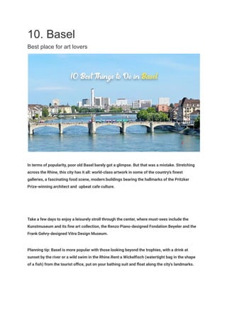 10. Basel
Best place for art lovers
In terms of popularity, poor old Basel barely got a glimpse. But that was a mistake. Stretching
across the Rhine, this city has it all: world-class artwork in some of the country's finest
galleries, a fascinating food scene, modern buildings bearing the hallmarks of the Pritzker
Prize-winning architect and upbeat cafe culture.
Take a few days to enjoy a leisurely stroll through the center, where must-sees include the
Kunstmuseum and its fine art collection, the Renzo Piano-designed Fondation Beyeler and the
Frank Gehry-designed Vitra Design Museum.
Planning tip: Basel is more popular with those looking beyond the trophies, with a drink at
sunset by the river or a wild swim in the Rhine.Rent a Wickelfisch (watertight bag in the shape
of a fish) from the tourist office, put on your bathing suit and float along the city's landmarks.
 
