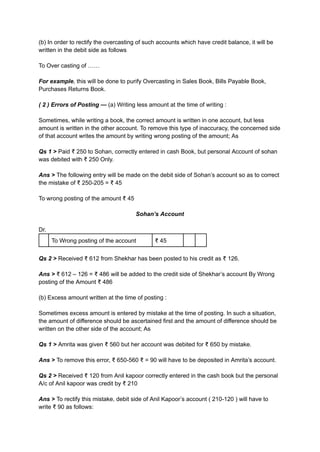 (b) In order to rectify the overcasting of such accounts which have credit balance, it will be
written in the debit side as follows
To Over casting of ……
For example, this will be done to purify Overcasting in Sales Book, Bills Payable Book,
Purchases Returns Book.
( 2 ) Errors of Posting — (a) Writing less amount at the time of writing :
Sometimes, while writing a book, the correct amount is written in one account, but less
amount is written in the other account. To remove this type of inaccuracy, the concerned side
of that account writes the amount by writing wrong posting of the amount; As
Qs 1 > Paid ₹ 250 to Sohan, correctly entered in cash Book, but personal Account of sohan
was debited with ₹ 250 Only.
Ans > The following entry will be made on the debit side of Sohan’s account so as to correct
the mistake of ₹ 250-205 = ₹ 45
To wrong posting of the amount ₹ 45
Sohan’s Account
Dr.
To Wrong posting of the account ₹ 45
Qs 2 > Received ₹ 612 from Shekhar has been posted to his credit as ₹ 126.
Ans > ₹ 612 – 126 = ₹ 486 will be added to the credit side of Shekhar’s account By Wrong
posting of the Amount ₹ 486
(b) Excess amount written at the time of posting :
Sometimes excess amount is entered by mistake at the time of posting. In such a situation,
the amount of difference should be ascertained first and the amount of difference should be
written on the other side of the account; As
Qs 1 > Amrita was given ₹ 560 but her account was debited for ₹ 650 by mistake.
Ans > To remove this error, ₹ 650-560 ₹ = 90 will have to be deposited in Amrita’s account.
Qs 2 > Received ₹ 120 from Anil kapoor correctly entered in the cash book but the personal
A/c of Anil kapoor was credit by ₹ 210
Ans > To rectify this mistake, debit side of Anil Kapoor’s account ( 210-120 ) will have to
write ₹ 90 as follows:
 