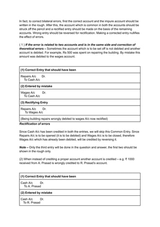 In fact, to correct bilateral errors, first the correct account and the impure account should be
written in the rough. After this, the account which is common in both the accounts should be
struck off the pencil and a rectified entry should be made on the basis of the remaining
accounts. Wrong entry should be reversed for rectification. Making a corrected entry nullifies
the effect of errors.
( 1 ) If the error is related to two accounts and is in the same side and correction of
theoretical errors – Sometimes the account which is to be set off is not debited and another
account is debited. For example, Rs 500 was spent on repairing the building. By mistake this
amount was debited to the wages account.
(1) Correct Entry that should have been
Repairs A/c Dr.
To Cash A/c
(2) Entered by mistake
Wages A/c Dr.
To Cash A/c
(3) Rectifying Entry
Repairs A/c Dr.
To Wages A/c
(Being building repairs wrongly debited to wages A/c now rectified)
Rectification of errors
Since Cash A/c has been credited in both the entries, we will skip this Common Entry. Since
Repairs A/c is to be opened (it is to be debited) and Wages A/c is to be closed, therefore
Wages A/c which has already been debited, will be credited by reversing it.
Note – Only the third entry will be done in the question and answer, the first two should be
shown in the rough only.
(2) When instead of crediting a proper account another account is credited – e.g. ₹ 1000
received from A. Prasad is wrongly credited to R. Prasad’s account.
(1) Correct Entry that should have been
Cash A/c Dr.
To A. Prasad
(2) Entered by mistake
Cash A/c Dr.
To R. Prasad
 