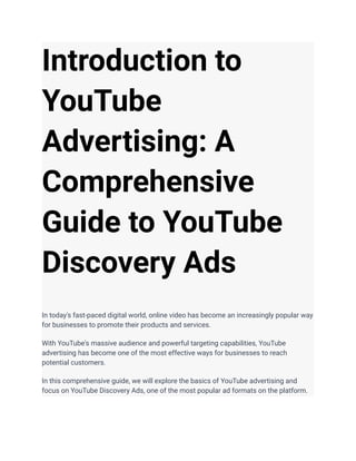 Introduction to
YouTube
Advertising: A
Comprehensive
Guide to YouTube
Discovery Ads
In today's fast-paced digital world, online video has become an increasingly popular way
for businesses to promote their products and services.
With YouTube's massive audience and powerful targeting capabilities, YouTube
advertising has become one of the most effective ways for businesses to reach
potential customers.
In this comprehensive guide, we will explore the basics of YouTube advertising and
focus on YouTube Discovery Ads, one of the most popular ad formats on the platform.
 