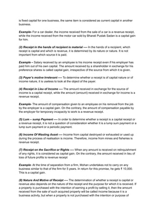 is fixed capital for one business, the same item is considered as current capital in another
business.
Example- For a car dealer, the income received from the sale of a car is a revenue receipt,
while the income received from the motor car sold by Bharati Pustak Sadan is a capital gain
for him.
(2) Receipt in the hands of recipient is material —- In the hands of a recipient, which
receipt is capital and which is revenue, it is determined by its nature or nature. It is not
important from which source it is paid.
Example – Salary received by an employee is his income receipt even if his employer has
paid him out of his own capital. The amount received by a shareholder in exchange for his
preference shares is called capital gain, irrespective of the source from which it is given.
(3) Payer’s motive Irrelevant —- To determine whether a receipt is of capital nature or of
income nature, it is useless to look at the object of the payer.
(4) Receipt in Lieu of Income —- The amount received in exchange for the source of
income is a capital receipt, while the amount (amount) received in exchange for income is a
revenue receipt.
Example- The amount of compensation given to an employee on his removal from the job
by the employer is a capital gain. On the contrary, the amount of compensation payable by
the employer for temporary incapacity to work is a revenue receipt.
(5) Lum – sump Payment —- In order to determine whether a receipt is a capital receipt or
a revenue receipt, it is not a question of consideration whether it is a lump sum payment or a
lump sum payment or a periodic payment.
(6) Income Of Wasting Asset —- Income from capital destroyed or exhausted or used up
during the process of realisation is income. Therefore, income from mines and fisheries is
revenue receipt.
(7) Receipt on the Sacrifice or Rights —- When any amount is received on relinquishment
of any rights, it is considered as capital gain. On the contrary, the amount received in lieu of
loss of future profits is revenue receipt
Example- At the time of separation from a firm, Mohan undertakes not to carry on any
business similar to that of the firm for 5 years. In return for this promise, he gets ₹ 10,000.
This is a capital gain.
(8) Nature And Motive of Receipt —- The determination of whether a receipt is capital or
revenue also depends on the nature of the receipt and the purpose for which it is received. If
a property is purchased with the intention of earning a profit by selling it, then the amount
received from the sale of such acquired property will be called income because it is a
business activity, but when a property is not purchased with the intention or purpose of
 