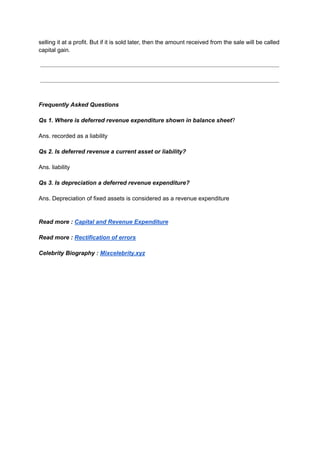 selling it at a profit. But if it is sold later, then the amount received from the sale will be called
capital gain.
Frequently Asked Questions
Qs 1. Where is deferred revenue expenditure shown in balance sheet?
Ans. recorded as a liability
Qs 2. Is deferred revenue a current asset or liability?
Ans. liability
Qs 3. Is depreciation a deferred revenue expenditure?
Ans. Depreciation of fixed assets is considered as a revenue expenditure
Read more : Capital and Revenue Expenditure
Read more : Rectification of errors
Celebrity Biography : Mixcelebrity.xyz
 
