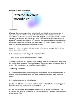 Deferred Revenue expenditure
Meaning- Sometimes any revenue expenditure is such that its amount is more and its
usefulness remains for many years, such expenditure is called ‘deferred revenue
expenditure’. Such expenses are not charged to the profit and loss account of the year in
which they are incurred, they are charged to the profit and loss account of several years.
Example- (i) Preliminary Expenses, (ii) Deduction and commission on issue of shares and
debentures, (iii) Huge advertisement expenditure etc., (iv) If there is an extraordinary loss
then it is considered as deferred revenue expenditure.
Features — Following are the characteristics of deferred revenue expenditure.1. It is a
capital revenue expenditure.
2. Its profits are not used in the year to which they relate.
3. It is a sudden and usually large amount of money.
4. They are not written off from the profit of one year. A part of the expenses is written off in
the profit and loss account of the respective year. The remaining part of this expenditure is
shown in the balance sheet as miscellaneous expenditure.
Accounting Treatment
(1) Since deferred revenue expenditure yields future benefits also, its entire amount is not
charged to the profit and loss account in the current accounting year, but is treated as
capital.
(2) It is generally written off in 3 to 5 years.
(3) That part of deferred revenue expenditure which is written off in the accounting year is
treated as ‘Expense’ and transferred to Profit & Loss A/c.
(4) That part of deferred revenue expenditure which is not written off at the end of the
accounting year (which is to be written off in subsequent years), is shown in the assets part
of the balance sheet.
 