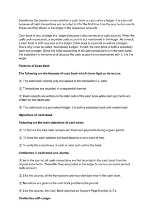 Sometimes the question arises whether a cash book is a journal or a ledger. It is a journal
because all cash transactions are recorded in it for the first time from the source documents.
These are then shown in the ledger in the respective accounts.
Cash book is also a ledger (i.e. ledger) because it also serves as a cash account. When the
cash book is prepared, a separate cash account is not maintained in the ledger. As a result,
a cash book is both a journal and a ledger (Cash book is a journal as well as a ledger).
That’s why it can be called ‘Journalised Ledger’. In fact, the cash book is both a subsidiary
book and a ledger. Since the initial accounting of all cash transactions is in the cash book,
this subsidiary is the same and because the cash account is not maintained with it, it is the
ledger.
Features of Cash book
The following are the features of cash book which throw light on its nature:
(1) The cash book records only one aspect of the transaction i.e. cash.
(2) Transactions are recorded in a sequential manner.
(3) Cash receipts are written on the debit side of the cash book while cash payments are
written on the credit side.
(4) The cash book is a journalised ledger. It is both a subsidiary book and a main book.
Objectives of Cash Book
Following are the main objectives of cash book:
(1) To find out the total cash receipts and total cash payments during a given period.
(2) To know the cash balance and bank balance at any point of time.
(3) To verify the correctness of cash in hand and cash in the bank.
Similarities in cash book and Journal
(1) As in the journal, all cash transactions are first recorded in the cash book from the
original documents. Thereafter they are posted in the ledger to various accounts (except
cash account).
(2) Like the Journal, all the transactions are recorded date wise in the cash book.
(3) Narrations are given in the cash book just like in the journal.
(4) Like the Journal, the Cash Book also has an Account Page Number (L.F.).
Similarities with Ledger
 