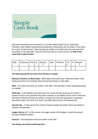 Only cash transactions are recorded in it. It is also called Single Column Cash Book.
Therefore, bank related transactions and deduction transactions are not written in this same.
It is a form of cash account. Cash receipts are written on its debit side and cash payments
are written on its credit side. Thus the cash book acts as a cash account. A draft of the
cash book is given below:
Date Particular V.No LF. Amount
₹
Date Particular V.N
o
LF. Amount
₹
The following points are clear from the above sample:
Identical Columns on Both Sides – Both sides of the cash book—debit and credit—have
identical columns; For example, there are five food boxes on both sides.
Date – First year and month are written in this field. Then the date of cash receipts/payments
is recorded.
Particular – In the details of the debit side, the names of those accounts are written in
respect of which cash payments have been received. In the details column of the credit side,
the names of those accounts are written in respect of which cash payments or expenses
have been made. The word To is used in the debit side and By in the deposit side.
Voucher No. – In this column the number of those receipts are written which are related to
receipts and payments.
Ledger folio or L.F – In this column, the page number of the ledger in which the amount
has been debited is written.
Amount – The transaction amount is written in this field.
Two things are worth mentioning here
 