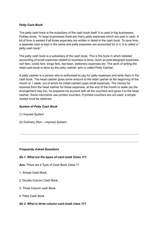 Petty Cash Book
The petty cash book is the subsidiary of the cash book itself. It is used in big businesses.
Pickles wrote, “In large businesses there are many petty expenses which are paid in cash. A
lot of time is wasted if all those expenses are written in detail in the cash book. To save time,
a separate cash is kept in the same and petty expenses are accounted for in it. It is called a "
petty cash book.”
The petty cash book is a subsidiary of the cash book. This is the book in which detailed
accounting of small expenses related to business is done; Such as post-telegraph expenses,
cart fare, coolie fare, tonga fare, tea-bean, stationery expenses etc. The work of writing the
retail cash book is done by the petty cashier, who is called Petty Cashier.
A petty cashier is a person who is authorised to pay for petty expenses and write them in the
cash book. The head cashier gives some amount to the retail cashier at the beginning of the
month or 1 week, out of which he (retail cashier) pays small expenses. The money he
receives from the head cashier for these expenses, at the end of the month or week (as the
arrangement may be), he prepares his account with all the vouchers and gives it to the head
cashier. Some merchants use printed vouchers. If printed vouchers are not used, a simple
receipt must be obtained.
System of Petty Cash Book
(1) Imprest System
(2) Ordinary (Non – imprest) System
Frequently Asked Questions
Qs 1. What are the types of cash book Class 11?
Ans. There are 4 Type of Cash Book Class 11
1. Simple Cash Book
2. Double Column Cash Book
3. Three Column cash Book
4. Petty Cash Book
Qs 2. What is three column cash book class 11?
 