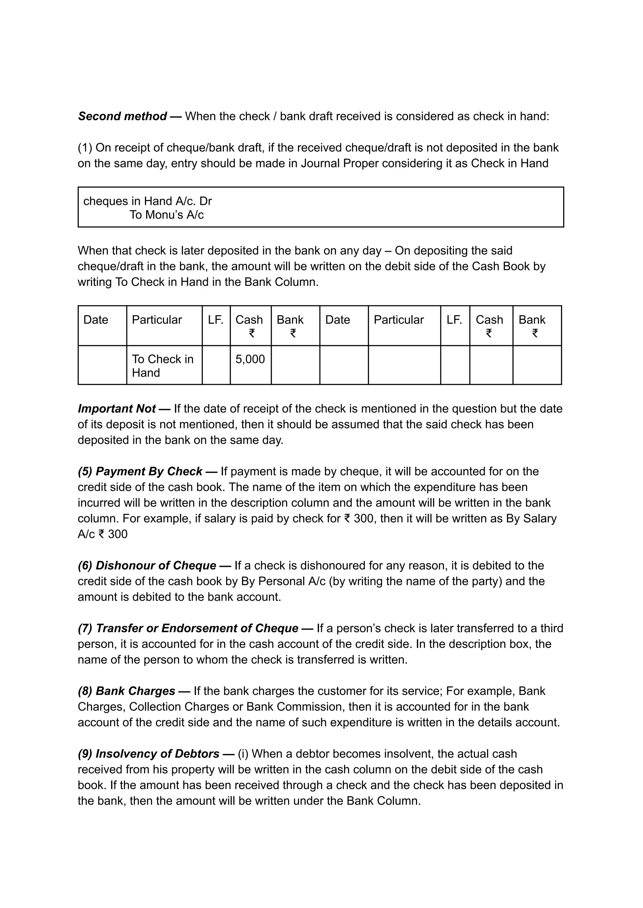 Second method — When the check / bank draft received is considered as check in hand:
(1) On receipt of cheque/bank draft, if the received cheque/draft is not deposited in the bank
on the same day, entry should be made in Journal Proper considering it as Check in Hand
cheques in Hand A/c. Dr
To Monu’s A/c
When that check is later deposited in the bank on any day – On depositing the said
cheque/draft in the bank, the amount will be written on the debit side of the Cash Book by
writing To Check in Hand in the Bank Column.
Date Particular LF. Cash
₹
Bank
₹
Date Particular LF. Cash
₹
Bank
₹
To Check in
Hand
5,000
Important Not — If the date of receipt of the check is mentioned in the question but the date
of its deposit is not mentioned, then it should be assumed that the said check has been
deposited in the bank on the same day.
(5) Payment By Check — If payment is made by cheque, it will be accounted for on the
credit side of the cash book. The name of the item on which the expenditure has been
incurred will be written in the description column and the amount will be written in the bank
column. For example, if salary is paid by check for ₹ 300, then it will be written as By Salary
A/c ₹ 300
(6) Dishonour of Cheque — If a check is dishonoured for any reason, it is debited to the
credit side of the cash book by By Personal A/c (by writing the name of the party) and the
amount is debited to the bank account.
(7) Transfer or Endorsement of Cheque — If a person’s check is later transferred to a third
person, it is accounted for in the cash account of the credit side. In the description box, the
name of the person to whom the check is transferred is written.
(8) Bank Charges — If the bank charges the customer for its service; For example, Bank
Charges, Collection Charges or Bank Commission, then it is accounted for in the bank
account of the credit side and the name of such expenditure is written in the details account.
(9) Insolvency of Debtors — (i) When a debtor becomes insolvent, the actual cash
received from his property will be written in the cash column on the debit side of the cash
book. If the amount has been received through a check and the check has been deposited in
the bank, then the amount will be written under the Bank Column.
 