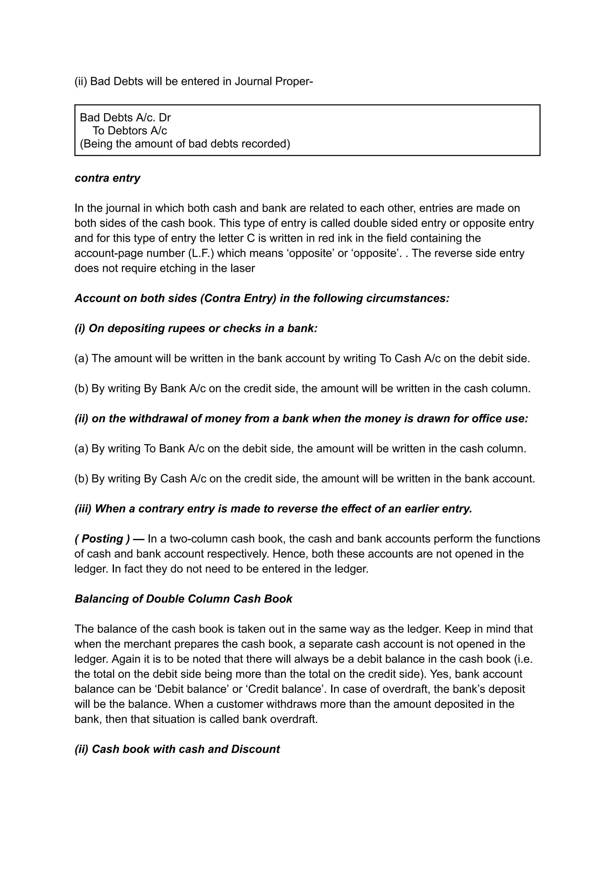 (ii) Bad Debts will be entered in Journal Proper-
Bad Debts A/c. Dr
To Debtors A/c
(Being the amount of bad debts recorded)
contra entry
In the journal in which both cash and bank are related to each other, entries are made on
both sides of the cash book. This type of entry is called double sided entry or opposite entry
and for this type of entry the letter C is written in red ink in the field containing the
account-page number (L.F.) which means ‘opposite’ or ‘opposite’. . The reverse side entry
does not require etching in the laser
Account on both sides (Contra Entry) in the following circumstances:
(i) On depositing rupees or checks in a bank:
(a) The amount will be written in the bank account by writing To Cash A/c on the debit side.
(b) By writing By Bank A/c on the credit side, the amount will be written in the cash column.
(ii) on the withdrawal of money from a bank when the money is drawn for office use:
(a) By writing To Bank A/c on the debit side, the amount will be written in the cash column.
(b) By writing By Cash A/c on the credit side, the amount will be written in the bank account.
(iii) When a contrary entry is made to reverse the effect of an earlier entry.
( Posting ) — In a two-column cash book, the cash and bank accounts perform the functions
of cash and bank account respectively. Hence, both these accounts are not opened in the
ledger. In fact they do not need to be entered in the ledger.
Balancing of Double Column Cash Book
The balance of the cash book is taken out in the same way as the ledger. Keep in mind that
when the merchant prepares the cash book, a separate cash account is not opened in the
ledger. Again it is to be noted that there will always be a debit balance in the cash book (i.e.
the total on the debit side being more than the total on the credit side). Yes, bank account
balance can be ‘Debit balance’ or ‘Credit balance’. In case of overdraft, the bank’s deposit
will be the balance. When a customer withdraws more than the amount deposited in the
bank, then that situation is called bank overdraft.
(ii) Cash book with cash and Discount
 