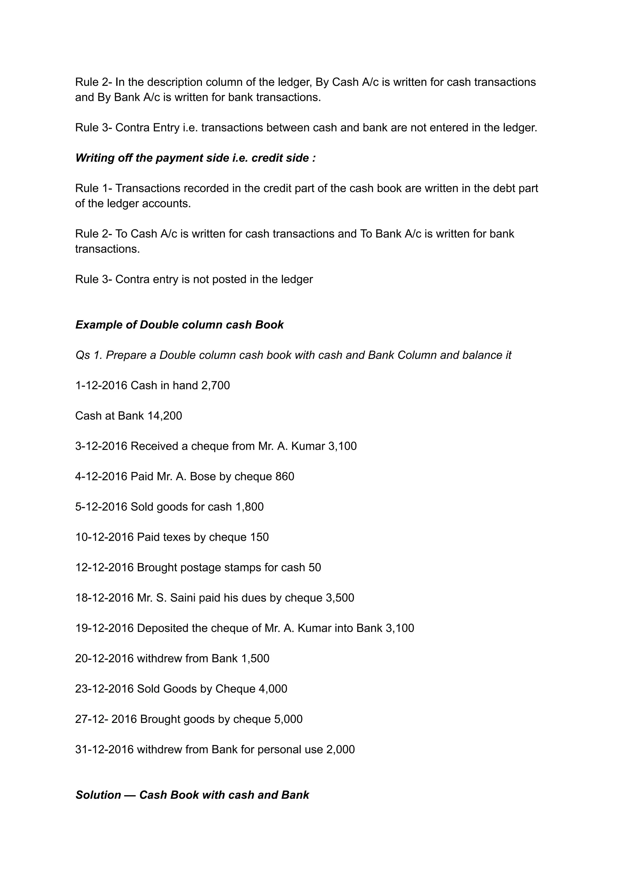 Rule 2- In the description column of the ledger, By Cash A/c is written for cash transactions
and By Bank A/c is written for bank transactions.
Rule 3- Contra Entry i.e. transactions between cash and bank are not entered in the ledger.
Writing off the payment side i.e. credit side :
Rule 1- Transactions recorded in the credit part of the cash book are written in the debt part
of the ledger accounts.
Rule 2- To Cash A/c is written for cash transactions and To Bank A/c is written for bank
transactions.
Rule 3- Contra entry is not posted in the ledger
Example of Double column cash Book
Qs 1. Prepare a Double column cash book with cash and Bank Column and balance it
1-12-2016 Cash in hand 2,700
Cash at Bank 14,200
3-12-2016 Received a cheque from Mr. A. Kumar 3,100
4-12-2016 Paid Mr. A. Bose by cheque 860
5-12-2016 Sold goods for cash 1,800
10-12-2016 Paid texes by cheque 150
12-12-2016 Brought postage stamps for cash 50
18-12-2016 Mr. S. Saini paid his dues by cheque 3,500
19-12-2016 Deposited the cheque of Mr. A. Kumar into Bank 3,100
20-12-2016 withdrew from Bank 1,500
23-12-2016 Sold Goods by Cheque 4,000
27-12- 2016 Brought goods by cheque 5,000
31-12-2016 withdrew from Bank for personal use 2,000
Solution — Cash Book with cash and Bank
 