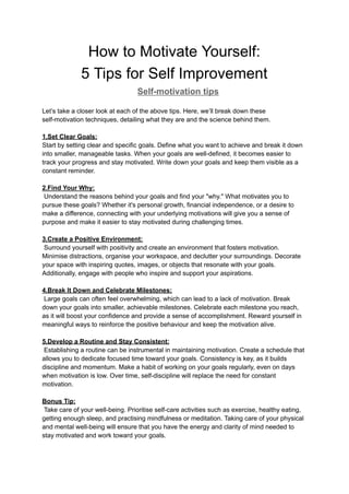 How to Motivate Yourself:
5 Tips for Self Improvement
Self-motivation tips
Let’s take a closer look at each of the above tips. Here, we’ll break down these
self-motivation techniques, detailing what they are and the science behind them.
1.Set Clear Goals:
Start by setting clear and specific goals. Define what you want to achieve and break it down
into smaller, manageable tasks. When your goals are well-defined, it becomes easier to
track your progress and stay motivated. Write down your goals and keep them visible as a
constant reminder.
2.Find Your Why:
Understand the reasons behind your goals and find your "why." What motivates you to
pursue these goals? Whether it's personal growth, financial independence, or a desire to
make a difference, connecting with your underlying motivations will give you a sense of
purpose and make it easier to stay motivated during challenging times.
3.Create a Positive Environment:
Surround yourself with positivity and create an environment that fosters motivation.
Minimise distractions, organise your workspace, and declutter your surroundings. Decorate
your space with inspiring quotes, images, or objects that resonate with your goals.
Additionally, engage with people who inspire and support your aspirations.
4.Break It Down and Celebrate Milestones:
Large goals can often feel overwhelming, which can lead to a lack of motivation. Break
down your goals into smaller, achievable milestones. Celebrate each milestone you reach,
as it will boost your confidence and provide a sense of accomplishment. Reward yourself in
meaningful ways to reinforce the positive behaviour and keep the motivation alive.
5.Develop a Routine and Stay Consistent:
Establishing a routine can be instrumental in maintaining motivation. Create a schedule that
allows you to dedicate focused time toward your goals. Consistency is key, as it builds
discipline and momentum. Make a habit of working on your goals regularly, even on days
when motivation is low. Over time, self-discipline will replace the need for constant
motivation.
Bonus Tip:
Take care of your well-being. Prioritise self-care activities such as exercise, healthy eating,
getting enough sleep, and practising mindfulness or meditation. Taking care of your physical
and mental well-being will ensure that you have the energy and clarity of mind needed to
stay motivated and work toward your goals.
 