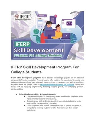 IFERP Skill Development Program For
College Students
IFERP skill development programs have become increasingly popular as an essential
component of modern education. These programs offer students the opportunity to acquire new
skills and enhance existing ones, ultimately preparing them for career success and personal lives.
Explored below are various facets of skill development programs for students, delving into
topics such as improving employability, fostering personal growth, and enhancing problem-
solving abilities.
● Enhancing Employability & Career Prospects
● One of the main perks of participating in skill development programs is the
improvement of students’ employability.
● By gaining new skills and refining existing ones, students become better
equipped for the competitive job market.
● These programs often include courses that cater to specific industries or
occupations, enabling students to tailor their learning to their career
aspirations.
 