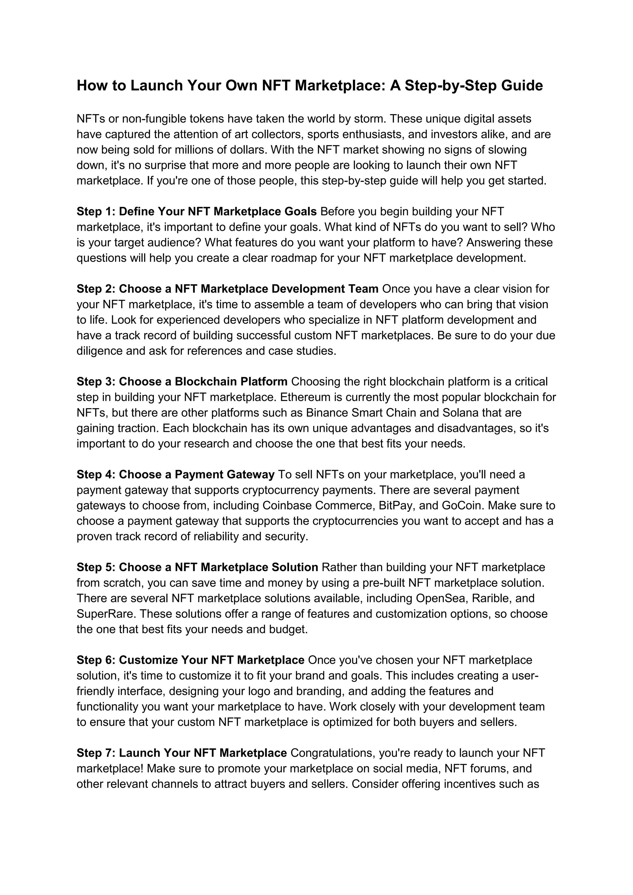 How to Launch Your Own NFT Marketplace: A Step-by-Step Guide
NFTs or non-fungible tokens have taken the world by storm. These unique digital assets
have captured the attention of art collectors, sports enthusiasts, and investors alike, and are
now being sold for millions of dollars. With the NFT market showing no signs of slowing
down, it's no surprise that more and more people are looking to launch their own NFT
marketplace. If you're one of those people, this step-by-step guide will help you get started.
Step 1: Define Your NFT Marketplace Goals Before you begin building your NFT
marketplace, it's important to define your goals. What kind of NFTs do you want to sell? Who
is your target audience? What features do you want your platform to have? Answering these
questions will help you create a clear roadmap for your NFT marketplace development.
Step 2: Choose a NFT Marketplace Development Team Once you have a clear vision for
your NFT marketplace, it's time to assemble a team of developers who can bring that vision
to life. Look for experienced developers who specialize in NFT platform development and
have a track record of building successful custom NFT marketplaces. Be sure to do your due
diligence and ask for references and case studies.
Step 3: Choose a Blockchain Platform Choosing the right blockchain platform is a critical
step in building your NFT marketplace. Ethereum is currently the most popular blockchain for
NFTs, but there are other platforms such as Binance Smart Chain and Solana that are
gaining traction. Each blockchain has its own unique advantages and disadvantages, so it's
important to do your research and choose the one that best fits your needs.
Step 4: Choose a Payment Gateway To sell NFTs on your marketplace, you'll need a
payment gateway that supports cryptocurrency payments. There are several payment
gateways to choose from, including Coinbase Commerce, BitPay, and GoCoin. Make sure to
choose a payment gateway that supports the cryptocurrencies you want to accept and has a
proven track record of reliability and security.
Step 5: Choose a NFT Marketplace Solution Rather than building your NFT marketplace
from scratch, you can save time and money by using a pre-built NFT marketplace solution.
There are several NFT marketplace solutions available, including OpenSea, Rarible, and
SuperRare. These solutions offer a range of features and customization options, so choose
the one that best fits your needs and budget.
Step 6: Customize Your NFT Marketplace Once you've chosen your NFT marketplace
solution, it's time to customize it to fit your brand and goals. This includes creating a user-
friendly interface, designing your logo and branding, and adding the features and
functionality you want your marketplace to have. Work closely with your development team
to ensure that your custom NFT marketplace is optimized for both buyers and sellers.
Step 7: Launch Your NFT Marketplace Congratulations, you're ready to launch your NFT
marketplace! Make sure to promote your marketplace on social media, NFT forums, and
other relevant channels to attract buyers and sellers. Consider offering incentives such as
 