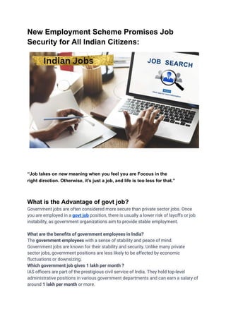 New Employment Scheme Promises Job
Security for All Indian Citizens:
“Job takes on new meaning when you feel you are Focous in the
right direction. Otherwise, it’s just a job, and life is too less for that.”
What is the Advantage of govt job?
Government jobs are often considered more secure than private sector jobs. Once
you are employed in a govt job position, there is usually a lower risk of layoffs or job
instability, as government organizations aim to provide stable employment.
What are the benefits of government employees in India?
The government employees with a sense of stability and peace of mind.
Government jobs are known for their stability and security. Unlike many private
sector jobs, government positions are less likely to be affected by economic
fluctuations or downsizing.
Which government job gives 1 lakh per month ?
IAS officers are part of the prestigious civil service of India. They hold top-level
administrative positions in various government departments and can earn a salary of
around 1 lakh per month or more.
 