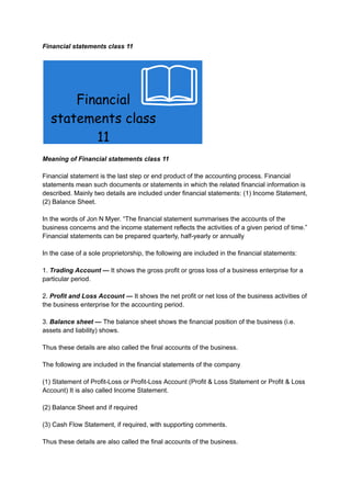 Financial statements class 11
Meaning of Financial statements class 11
Financial statement is the last step or end product of the accounting process. Financial
statements mean such documents or statements in which the related financial information is
described. Mainly two details are included under financial statements: (1) Income Statement,
(2) Balance Sheet.
In the words of Jon N Myer. “The financial statement summarises the accounts of the
business concerns and the income statement reflects the activities of a given period of time.”
Financial statements can be prepared quarterly, half-yearly or annually
In the case of a sole proprietorship, the following are included in the financial statements:
1. Trading Account — It shows the gross profit or gross loss of a business enterprise for a
particular period.
2. Profit and Loss Account — It shows the net profit or net loss of the business activities of
the business enterprise for the accounting period.
3. Balance sheet — The balance sheet shows the financial position of the business (i.e.
assets and liability) shows.
Thus these details are also called the final accounts of the business.
The following are included in the financial statements of the company
(1) Statement of Profit-Loss or Profit-Loss Account (Profit & Loss Statement or Profit & Loss
Account) It is also called Income Statement.
(2) Balance Sheet and if required
(3) Cash Flow Statement, if required, with supporting comments.
Thus these details are also called the final accounts of the business.
 