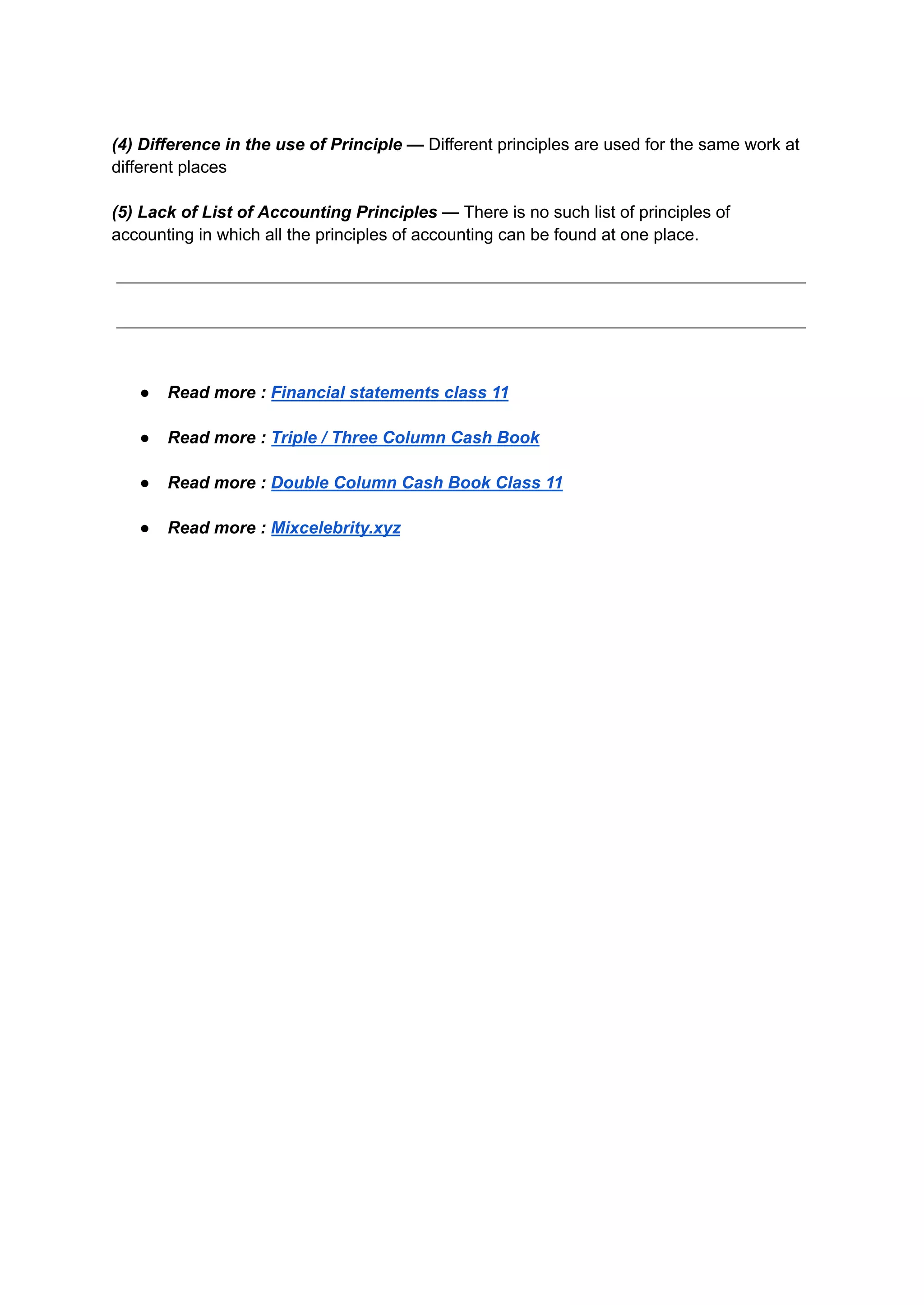 (4) Difference in the use of Principle — Different principles are used for the same work at
different places
(5) Lack of List of Accounting Principles — There is no such list of principles of
accounting in which all the principles of accounting can be found at one place.
● Read more : Financial statements class 11
● Read more : Triple / Three Column Cash Book
● Read more : Double Column Cash Book Class 11
● Read more : Mixcelebrity.xyz
 