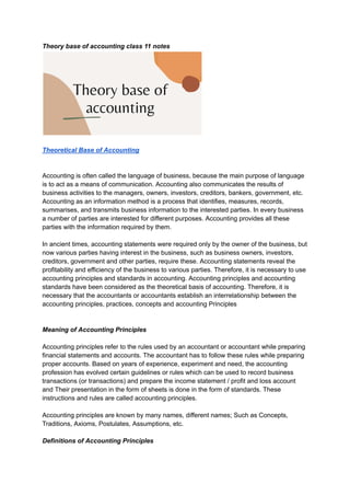 Theory base of accounting class 11 notes
Theoretical Base of Accounting
Accounting is often called the language of business, because the main purpose of language
is to act as a means of communication. Accounting also communicates the results of
business activities to the managers, owners, investors, creditors, bankers, government, etc.
Accounting as an information method is a process that identifies, measures, records,
summarises, and transmits business information to the interested parties. In every business
a number of parties are interested for different purposes. Accounting provides all these
parties with the information required by them.
In ancient times, accounting statements were required only by the owner of the business, but
now various parties having interest in the business, such as business owners, investors,
creditors, government and other parties, require these. Accounting statements reveal the
profitability and efficiency of the business to various parties. Therefore, it is necessary to use
accounting principles and standards in accounting. Accounting principles and accounting
standards have been considered as the theoretical basis of accounting. Therefore, it is
necessary that the accountants or accountants establish an interrelationship between the
accounting principles, practices, concepts and accounting Principles
Meaning of Accounting Principles
Accounting principles refer to the rules used by an accountant or accountant while preparing
financial statements and accounts. The accountant has to follow these rules while preparing
proper accounts. Based on years of experience, experiment and need, the accounting
profession has evolved certain guidelines or rules which can be used to record business
transactions (or transactions) and prepare the income statement / profit and loss account
and Their presentation in the form of sheets is done in the form of standards. These
instructions and rules are called accounting principles.
Accounting principles are known by many names, different names; Such as Concepts,
Traditions, Axioms, Postulates, Assumptions, etc.
Definitions of Accounting Principles
 