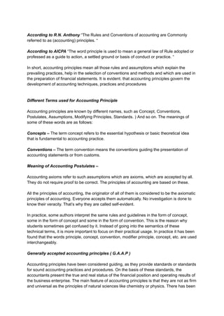 According to R.N. Anthony “The Rules and Conventions of accounting are Commonly
referred to as (accounting) principles. “
According to AICPA “The word principle is used to mean a general law of Rule adopted or
professed as a guide to action, a settled ground or basis of conduct or practice. “
In short, accounting principles mean all those rules and assumptions which explain the
prevailing practices, help in the selection of conventions and methods and which are used in
the preparation of financial statements. It is evident. that accounting principles govern the
development of accounting techniques, practices and procedures
Different Terms used for Accounting Principle
Accounting principles are known by different names, such as Concept, Conventions,
Postulates, Assumptions, Modifying Principles, Standards. ) And so on. The meanings of
some of these words are as follows:
Concepts – The term concept refers to the essential hypothesis or basic theoretical idea
that is fundamental to accounting practice.
Conventions – The term convention means the conventions guiding the presentation of
accounting statements or from customs.
Meaning of Accounting Postulates –
Accounting axioms refer to such assumptions which are axioms, which are accepted by all.
They do not require proof to be correct. The principles of accounting are based on these.
All the principles of accounting, the originator of all of them is considered to be the axiomatic
principles of accounting. Everyone accepts them automatically. No investigation is done to
know their veracity. That’s why they are called self-evident.
In practice, some authors interpret the same rules and guidelines in the form of concept,
some in the form of concept and some in the form of convention. This is the reason why
students sometimes get confused by it. Instead of going into the semantics of these
technical terms, it is more important to focus on their practical usage. In practice it has been
found that the words principle, concept, convention, modifier principle, concept, etc. are used
interchangeably.
Generally accepted accounting principles ( G.A.A.P )
Accounting principles have been considered guiding, as they provide standards or standards
for sound accounting practices and procedures. On the basis of these standards, the
accountants present the true and real status of the financial position and operating results of
the business enterprise. The main feature of accounting principles is that they are not as firm
and universal as the principles of natural sciences like chemistry or physics. There has been
 