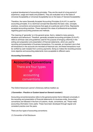 a gradual development of accounting principles. They are the result of a long period of
experience, usage and needs and problems. They are evaluated not on the basis of
Universal Acceptability or Universal Acceptability but on the basis of ‘General Acceptability’.
Therefore, the name Generally Accepted Accounting Principles (G.A.A.P.) is used for
accounting principles. It is a technical concept that describes the basic rules, concepts,
practices, conventions and procedures that apply at a particular point of time. Represents
accepted accounting practices. These represent the views of professional accountants
regarding good accounting practices and methods.
The meaning of ‘generally’ is in the general sense, that is, related to many persons,
situations and behaviours. Therefore, generally accepted accounting principles (G.A.A.P.)
refers to all those rules and guidelines used for the purpose of bringing uniformity in the
writing and preparation and presentation of financial statements, which are used for
recording and presentation of business transactions. For example, an important rule is that
all transactions in the accounts are recorded at historical cost, and these transactions must
be verified by cash receipts from currency payments. Doing so makes the recording process
more objective and accounting statements more acceptable to different users.
Accounting Conventions
The Oxford Advanced Learner’s Dictionary defines tradition as:
( Convention : Practice or Custom based on General constant )
Accounting convention/practice refers to the general practice that is followed universally in
the recording and presentation of financial statements of a business entity. Accounting
conventions are followed in the form of customs, rituals, conventions, etc. These make
accounting information more useful. These have been developed through regular and
consistent practice over the years.
There are four types of accounting conventions:
(1) Convention of full Disclosure
 