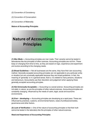 (2) Convention of Consistency
(3) Convention of Conservatism
(4) Convention of Materiality
Nature of Accounting Principles
(1) Man Made — Accounting principles are man made. Their veracity cannot be tested in
laboratories like the principles of other sciences. Accounting principles are not firm. These
keep on changing from time to time, as they are based on logic, experience and experiment
and evolve according to the changing needs.
(2) Broad Guidelines — Not all businesses are the same, they have their own accounting
method. Generally accepted accounting principles are not applicable to any particular entity
or situation but are universally applicable because they are broad guidelines. In fact, the
meaning of ‘generally’ is in a general sense, that is, it is related to many persons, situations
and behaviours. Accountants use their discretion and judgement when applying these
generally accepted accounting principles.
(3) Not Universally Acceptable — Accounting is a social science. Accounting principles are
not static in nature, as are the principles of other natural sciences. Accounting principles are
constantly changing, influenced by the needs of users, legal, social and economic
environments.
(4) Ever – developing — Accounting principles are developing at a rapid pace. These are
influenced by practices, customs, environmental factors, views of professional bodies,
governance and other factors.
(5) Lack of Verification — One of the nature of accounting principles is that their truth
cannot be tested in the laboratory like the principles of other natural sciences.
Need and Importance of Accounting Principles
 