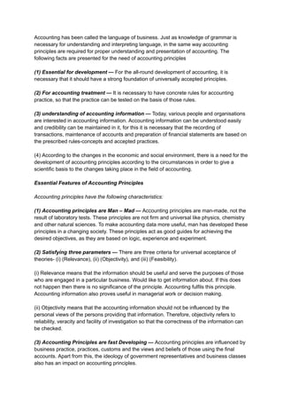 Accounting has been called the language of business. Just as knowledge of grammar is
necessary for understanding and interpreting language, in the same way accounting
principles are required for proper understanding and presentation of accounting. The
following facts are presented for the need of accounting principles
(1) Essential for development — For the all-round development of accounting, it is
necessary that it should have a strong foundation of universally accepted principles.
(2) For accounting treatment — It is necessary to have concrete rules for accounting
practice, so that the practice can be tested on the basis of those rules.
(3) understanding of accounting information — Today, various people and organisations
are interested in accounting information. Accounting information can be understood easily
and credibility can be maintained in it, for this it is necessary that the recording of
transactions, maintenance of accounts and preparation of financial statements are based on
the prescribed rules-concepts and accepted practices.
(4) According to the changes in the economic and social environment, there is a need for the
development of accounting principles according to the circumstances in order to give a
scientific basis to the changes taking place in the field of accounting.
Essential Features of Accounting Principles
Accounting principles have the following characteristics:
(1) Accounting principles are Man – Mad — Accounting principles are man-made, not the
result of laboratory tests. These principles are not firm and universal like physics, chemistry
and other natural sciences. To make accounting data more useful, man has developed these
principles in a changing society. These principles act as good guides for achieving the
desired objectives, as they are based on logic, experience and experiment.
(2) Satisfying three parameters — There are three criteria for universal acceptance of
theories- (i) (Relevance), (ii) (Objectivity), and (iii) (Feasibility).
(i) Relevance means that the information should be useful and serve the purposes of those
who are engaged in a particular business. Would like to get information about. If this does
not happen then there is no significance of the principle. Accounting fulfils this principle.
Accounting information also proves useful in managerial work or decision making.
(ii) Objectivity means that the accounting information should not be influenced by the
personal views of the persons providing that information. Therefore, objectivity refers to
reliability, veracity and facility of investigation so that the correctness of the information can
be checked.
(3) Accounting Principles are fast Developing — Accounting principles are influenced by
business practice, practices, customs and the views and beliefs of those using the final
accounts. Apart from this, the ideology of government representatives and business classes
also has an impact on accounting principles.
 