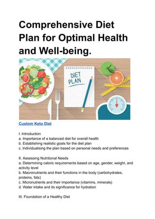 Comprehensive Diet
Plan for Optimal Health
and Well-being.
Custom Keto Diet
I. Introduction
a. Importance of a balanced diet for overall health
b. Establishing realistic goals for the diet plan
c. Individualising the plan based on personal needs and preferences
II. Assessing Nutritional Needs
a. Determining caloric requirements based on age, gender, weight, and
activity level
b. Macronutrients and their functions in the body (carbohydrates,
proteins, fats)
c. Micronutrients and their importance (vitamins, minerals)
d. Water intake and its significance for hydration
III. Foundation of a Healthy Diet
 