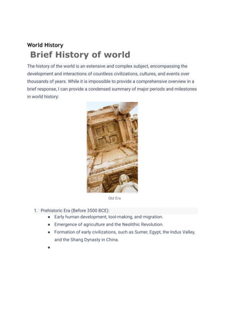 World History
Brief History of world
The history of the world is an extensive and complex subject, encompassing the
development and interactions of countless civilizations, cultures, and events over
thousands of years. While it is impossible to provide a comprehensive overview in a
brief response, I can provide a condensed summary of major periods and milestones
in world history:
Old Era
1. Prehistoric Era (Before 3500 BCE):
● Early human development, tool-making, and migration.
● Emergence of agriculture and the Neolithic Revolution.
● Formation of early civilizations, such as Sumer, Egypt, the Indus Valley,
and the Shang Dynasty in China.
●
 