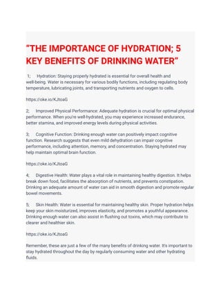 “THE IMPORTANCE OF HYDRATION; 5
KEY BENEFITS OF DRINKING WATER”
1; Hydration: Staying properly hydrated is essential for overall health and
well-being. Water is necessary for various bodily functions, including regulating body
temperature, lubricating joints, and transporting nutrients and oxygen to cells.
https://oke.io/KJtoaG
2; Improved Physical Performance: Adequate hydration is crucial for optimal physical
performance. When you're well-hydrated, you may experience increased endurance,
better stamina, and improved energy levels during physical activities.
3; Cognitive Function: Drinking enough water can positively impact cognitive
function. Research suggests that even mild dehydration can impair cognitive
performance, including attention, memory, and concentration. Staying hydrated may
help maintain optimal brain function.
https://oke.io/KJtoaG
4; Digestive Health: Water plays a vital role in maintaining healthy digestion. It helps
break down food, facilitates the absorption of nutrients, and prevents constipation.
Drinking an adequate amount of water can aid in smooth digestion and promote regular
bowel movements.
5; Skin Health: Water is essential for maintaining healthy skin. Proper hydration helps
keep your skin moisturized, improves elasticity, and promotes a youthful appearance.
Drinking enough water can also assist in flushing out toxins, which may contribute to
clearer and healthier skin.
https://oke.io/KJtoaG
Remember, these are just a few of the many benefits of drinking water. It's important to
stay hydrated throughout the day by regularly consuming water and other hydrating
fluids.
 
