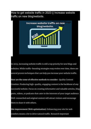 How to get website traffic in 2023 || Increase website
traffic on new blog/website.
In 2023, increasing website traffic is still a top priority for new blogs and
websites. While traffic-boosting strategies may evolve over time, there are
several proven techniques that can help you increase your website traffic.
Here are the some of effective methods to consider: Quality Content
Creation: Producing high-quality, engaging content is the backbone of any
successful website. Focus on creating informative and valuable articles, blog
posts, videos, or podcasts that cater to the interests of your target audience.
Well-researched and original content will attract visitors and encourage
them to share it with others.
Site improvement (Web optimization): Enhancing your site for web
crawlers means a lot to drive natural traffic. Research important
 