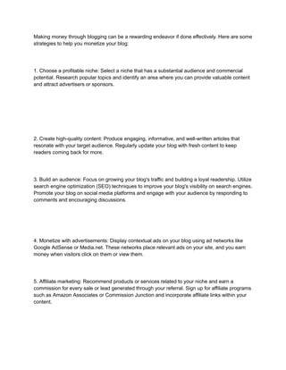 Making money through blogging can be a rewarding endeavor if done effectively. Here are some
strategies to help you monetize your blog:
1. Choose a profitable niche: Select a niche that has a substantial audience and commercial
potential. Research popular topics and identify an area where you can provide valuable content
and attract advertisers or sponsors.
2. Create high-quality content: Produce engaging, informative, and well-written articles that
resonate with your target audience. Regularly update your blog with fresh content to keep
readers coming back for more.
3. Build an audience: Focus on growing your blog's traffic and building a loyal readership. Utilize
search engine optimization (SEO) techniques to improve your blog's visibility on search engines.
Promote your blog on social media platforms and engage with your audience by responding to
comments and encouraging discussions.
4. Monetize with advertisements: Display contextual ads on your blog using ad networks like
Google AdSense or Media.net. These networks place relevant ads on your site, and you earn
money when visitors click on them or view them.
5. Affiliate marketing: Recommend products or services related to your niche and earn a
commission for every sale or lead generated through your referral. Sign up for affiliate programs
such as Amazon Associates or Commission Junction and incorporate affiliate links within your
content.
 